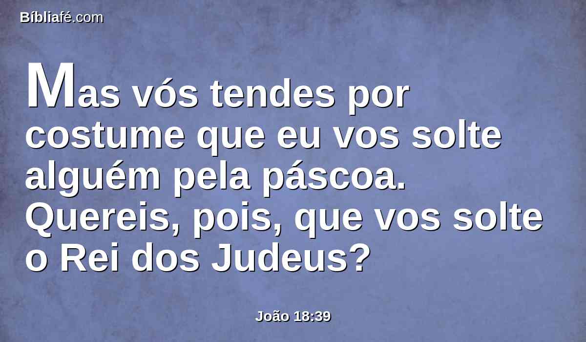 Mas vós tendes por costume que eu vos solte alguém pela páscoa. Quereis, pois, que vos solte o Rei dos Judeus?