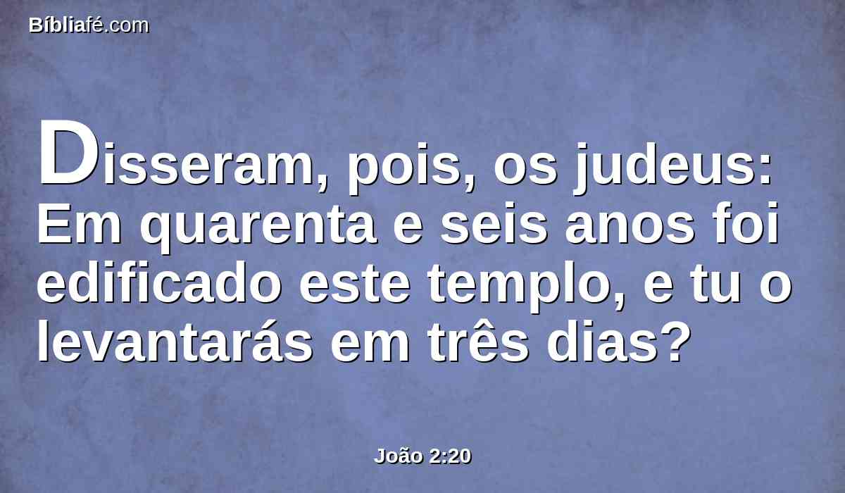 Disseram, pois, os judeus: Em quarenta e seis anos foi edificado este templo, e tu o levantarás em três dias?