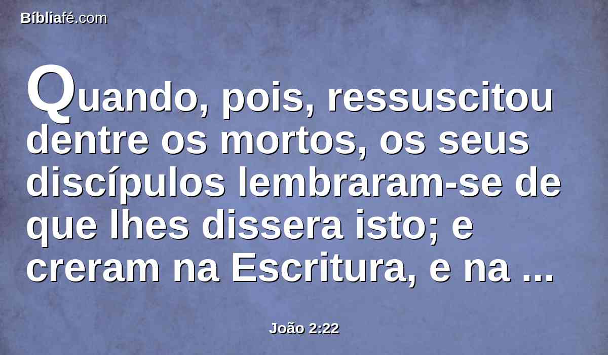 Quando, pois, ressuscitou dentre os mortos, os seus discípulos lembraram-se de que lhes dissera isto; e creram na Escritura, e na palavra que Jesus tinha dito.