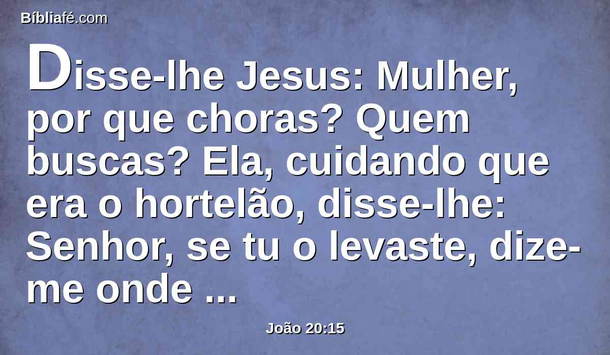 Disse-lhe Jesus: Mulher, por que choras? Quem buscas? Ela, cuidando que era o hortelão, disse-lhe: Senhor, se tu o levaste, dize-me onde o puseste, e eu o levarei.