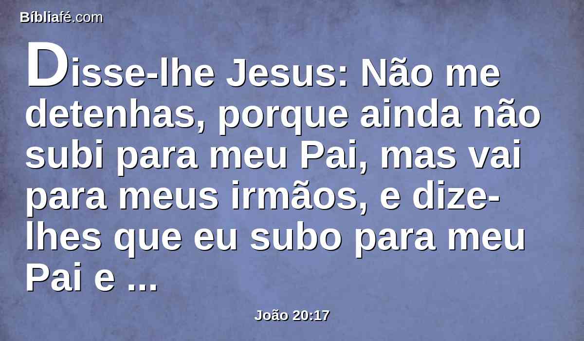 Disse-lhe Jesus: Não me detenhas, porque ainda não subi para meu Pai, mas vai para meus irmãos, e dize-lhes que eu subo para meu Pai e vosso Pai, meu Deus e vosso Deus.
