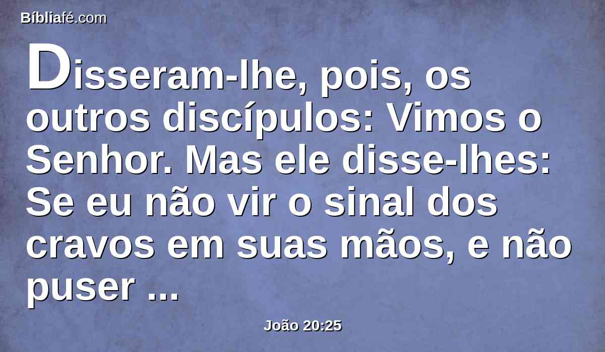 Disseram-lhe, pois, os outros discípulos: Vimos o Senhor. Mas ele disse-lhes: Se eu não vir o sinal dos cravos em suas mãos, e não puser o meu dedo no lugar dos cravos, e não puser a minha mão no seu lado, de maneira nenhuma o crerei.
