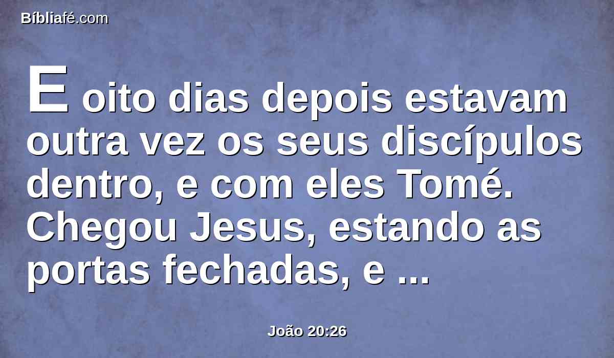 E oito dias depois estavam outra vez os seus discípulos dentro, e com eles Tomé. Chegou Jesus, estando as portas fechadas, e apresentou-se no meio, e disse: Paz seja convosco.