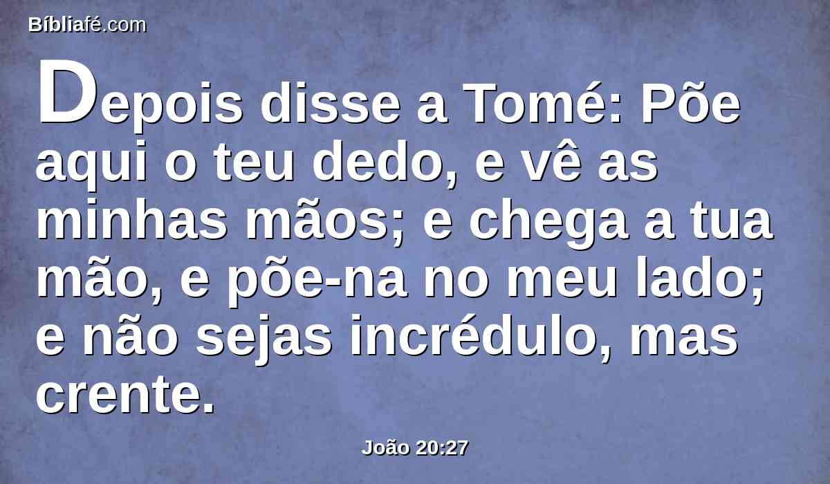 Depois disse a Tomé: Põe aqui o teu dedo, e vê as minhas mãos; e chega a tua mão, e põe-na no meu lado; e não sejas incrédulo, mas crente.