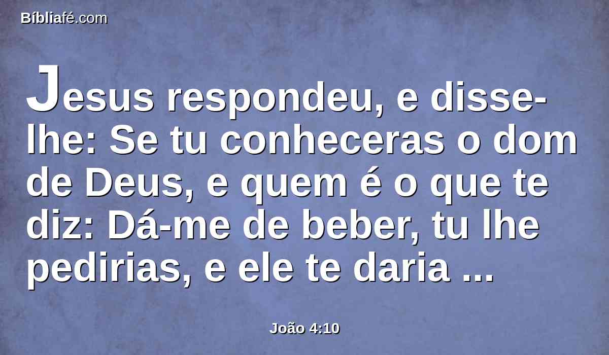 Jesus respondeu, e disse-lhe: Se tu conheceras o dom de Deus, e quem é o que te diz: Dá-me de beber, tu lhe pedirias, e ele te daria água viva.