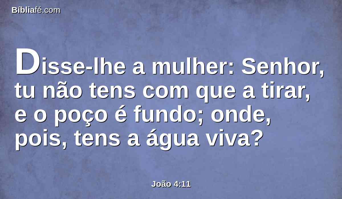 Disse-lhe a mulher: Senhor, tu não tens com que a tirar, e o poço é fundo; onde, pois, tens a água viva?