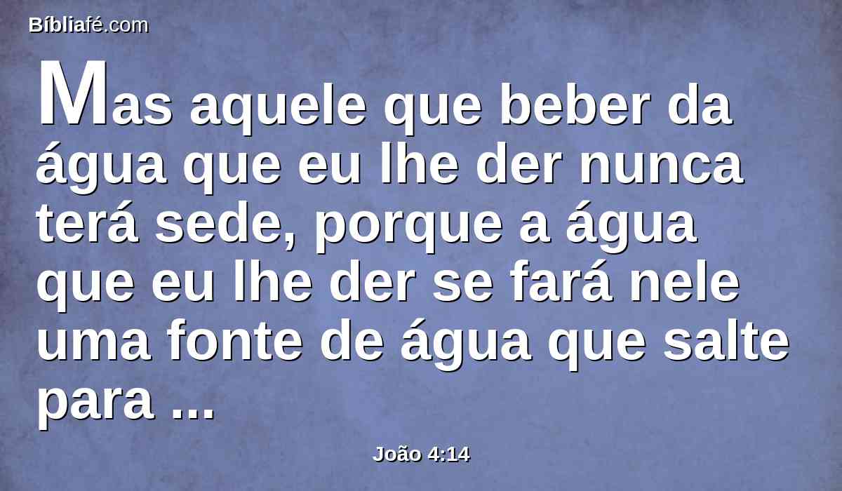 Mas aquele que beber da água que eu lhe der nunca terá sede, porque a água que eu lhe der se fará nele uma fonte de água que salte para a vida eterna.