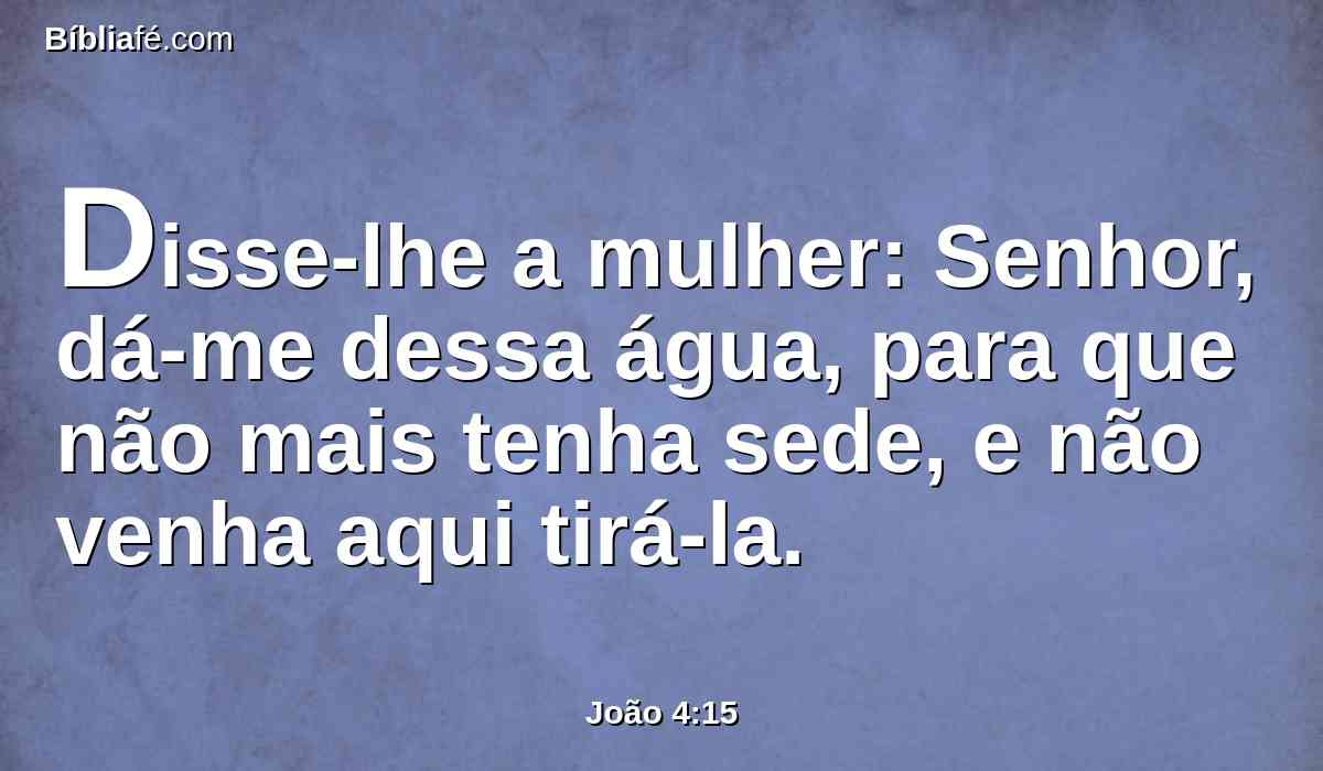 Disse-lhe a mulher: Senhor, dá-me dessa água, para que não mais tenha sede, e não venha aqui tirá-la.
