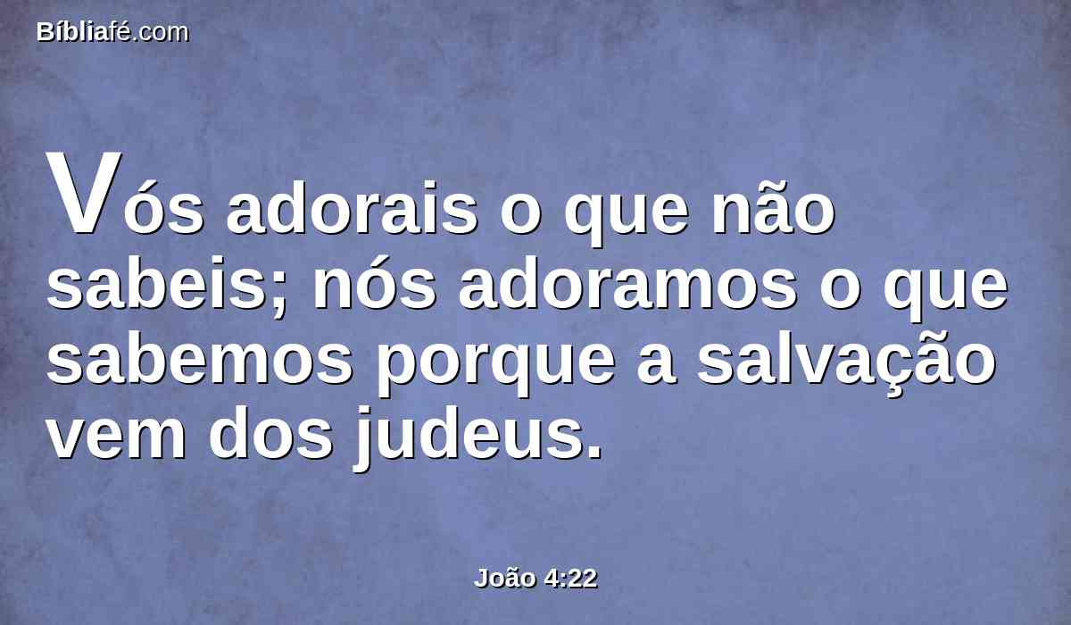 Vós adorais o que não sabeis; nós adoramos o que sabemos porque a salvação vem dos judeus.