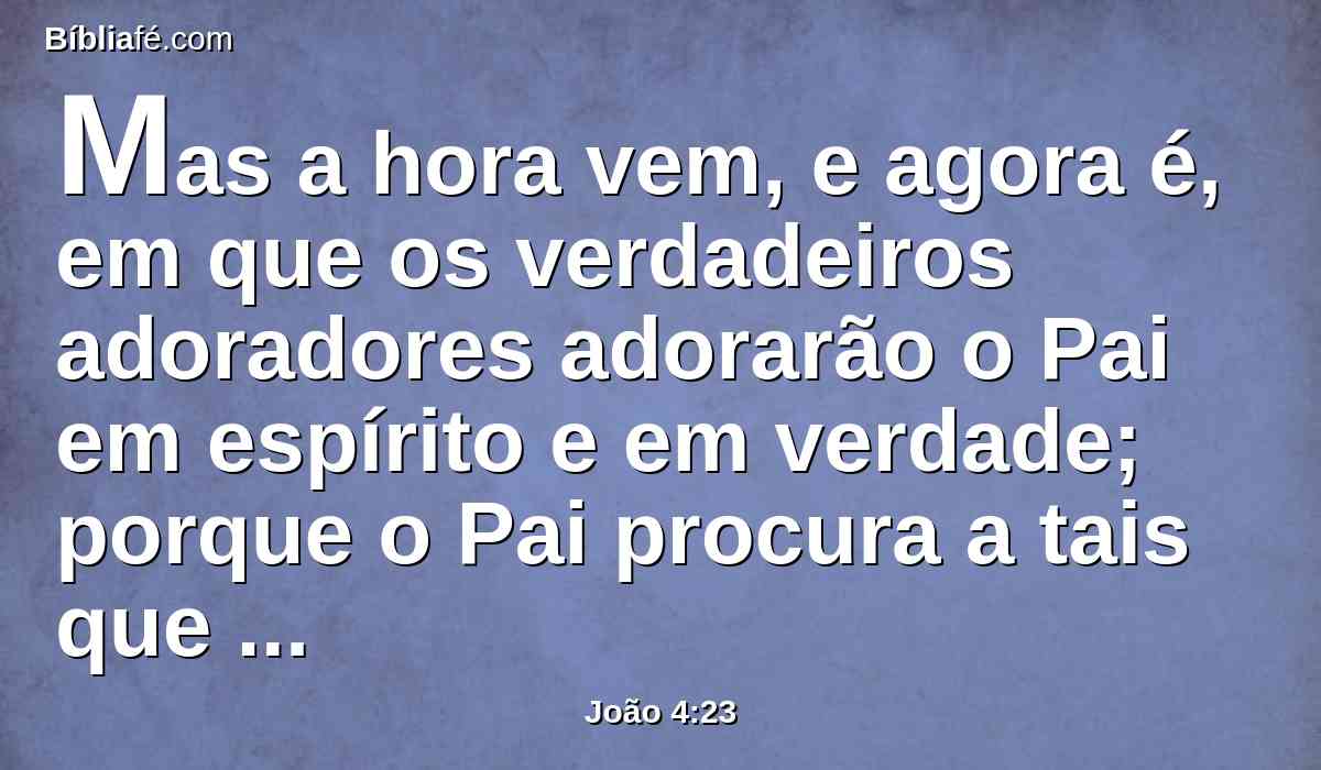 Mas a hora vem, e agora é, em que os verdadeiros adoradores adorarão o Pai em espírito e em verdade; porque o Pai procura a tais que assim o adorem.