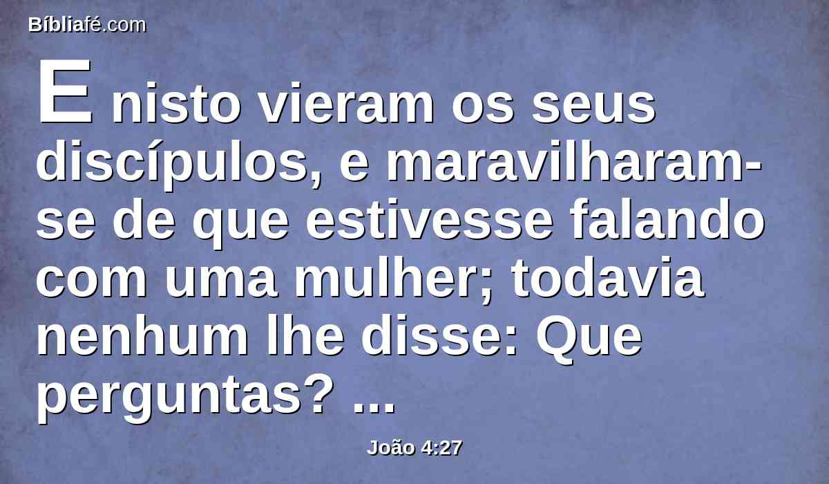 E nisto vieram os seus discípulos, e maravilharam-se de que estivesse falando com uma mulher; todavia nenhum lhe disse: Que perguntas? ou: Por que falas com ela?