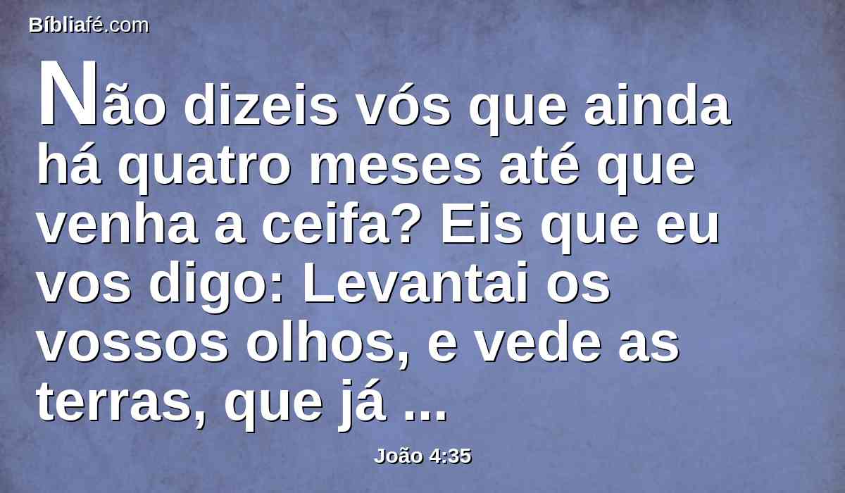 Não dizeis vós que ainda há quatro meses até que venha a ceifa? Eis que eu vos digo: Levantai os vossos olhos, e vede as terras, que já estão brancas para a ceifa.