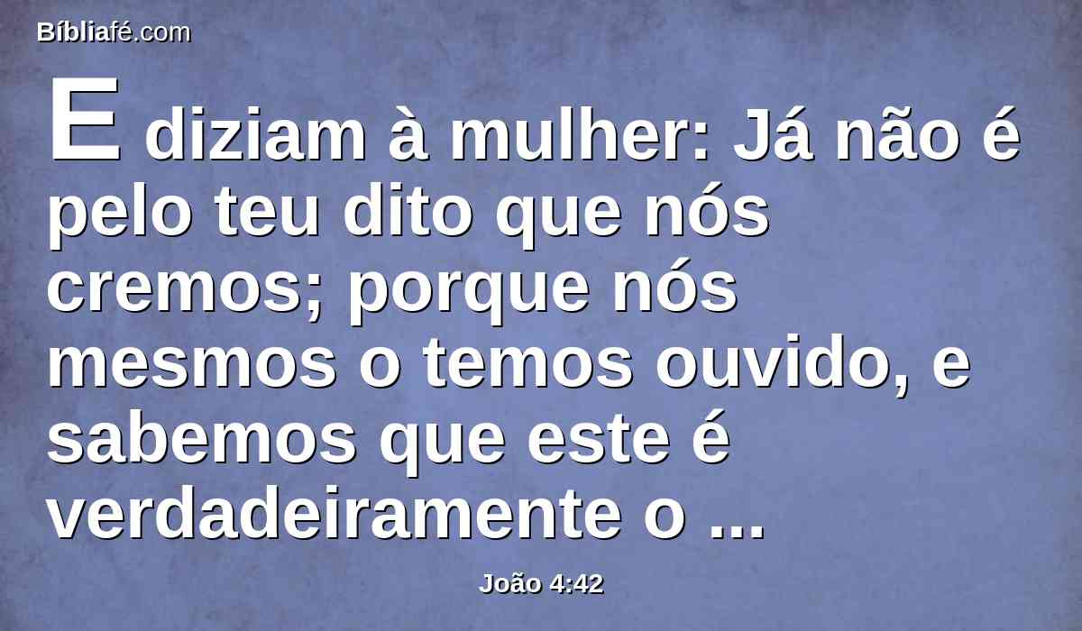 E diziam à mulher: Já não é pelo teu dito que nós cremos; porque nós mesmos o temos ouvido, e sabemos que este é verdadeiramente o Cristo, o Salvador do mundo.