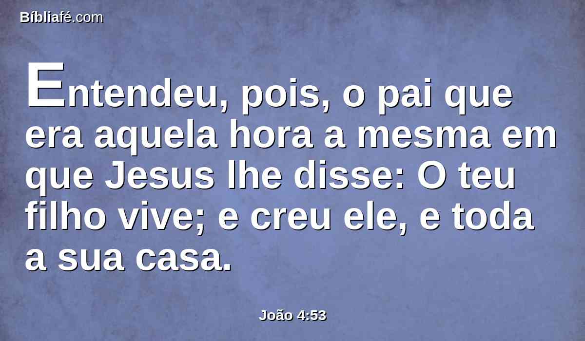 Entendeu, pois, o pai que era aquela hora a mesma em que Jesus lhe disse: O teu filho vive; e creu ele, e toda a sua casa.