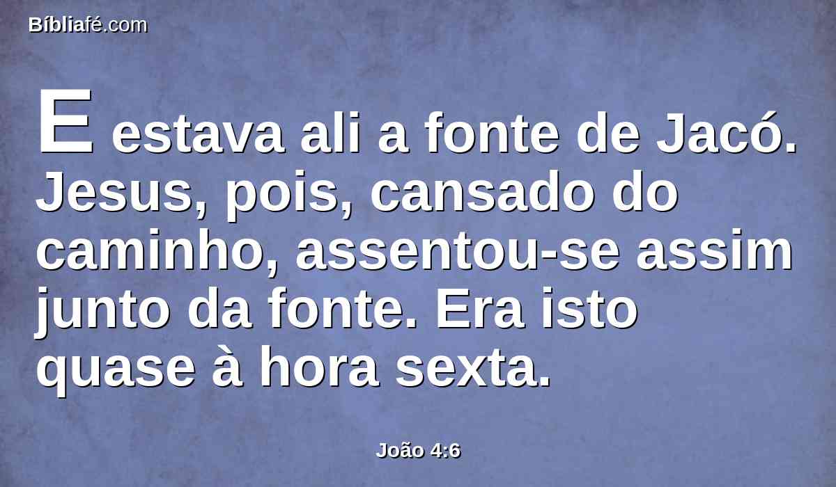 E estava ali a fonte de Jacó. Jesus, pois, cansado do caminho, assentou-se assim junto da fonte. Era isto quase à hora sexta.