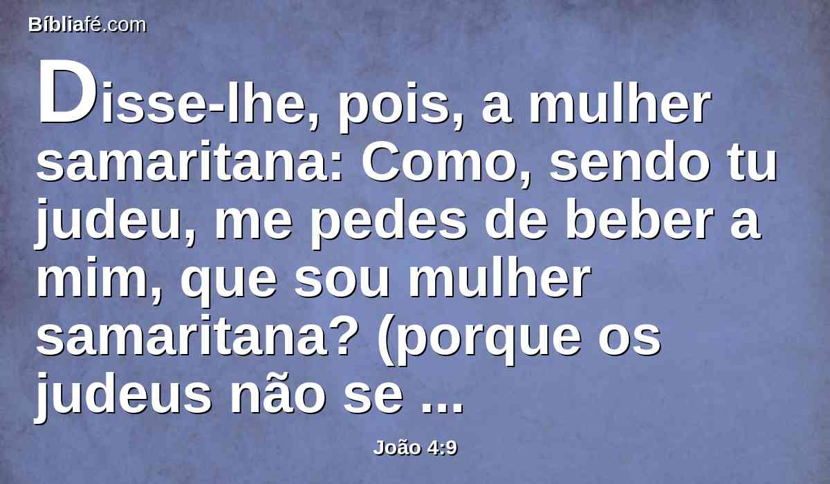 Disse-lhe, pois, a mulher samaritana: Como, sendo tu judeu, me pedes de beber a mim, que sou mulher samaritana? (porque os judeus não se comunicam com os samaritanos).