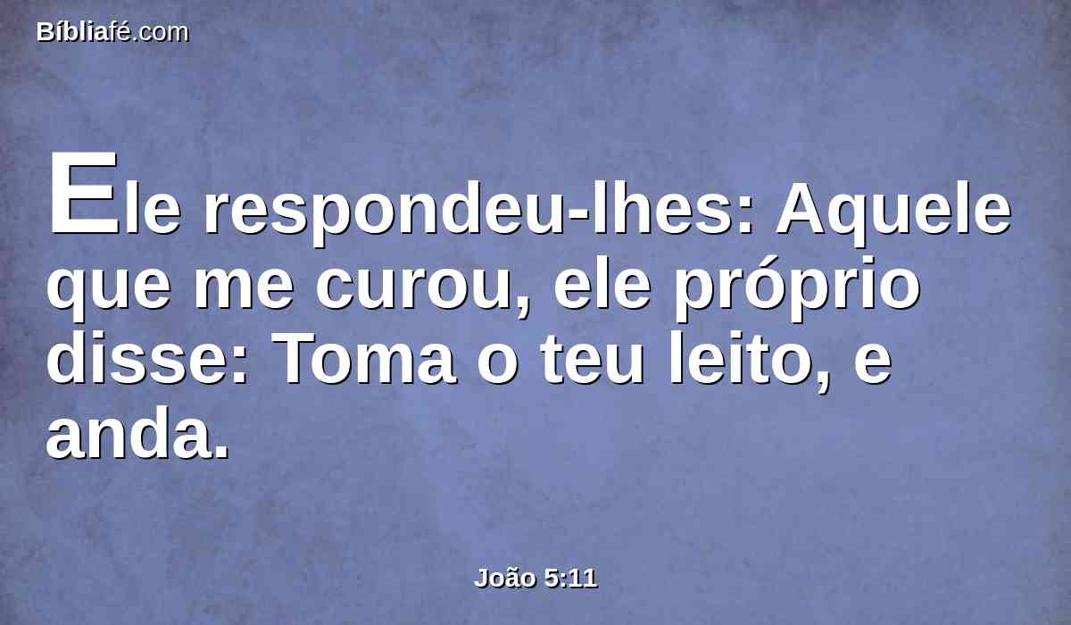 Ele respondeu-lhes: Aquele que me curou, ele próprio disse: Toma o teu leito, e anda.
