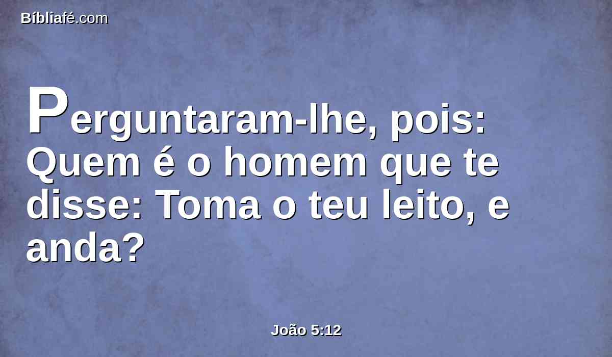 Perguntaram-lhe, pois: Quem é o homem que te disse: Toma o teu leito, e anda?