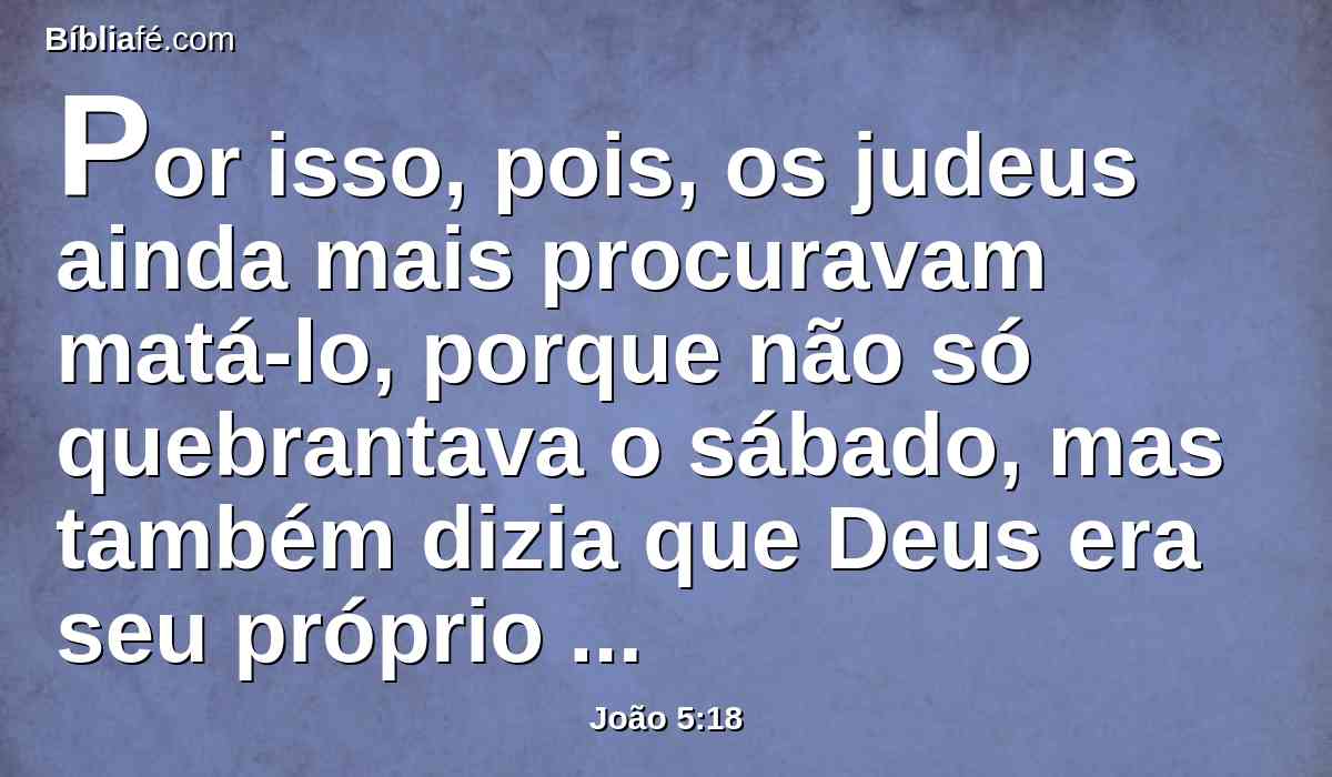 Por isso, pois, os judeus ainda mais procuravam matá-lo, porque não só quebrantava o sábado, mas também dizia que Deus era seu próprio Pai, fazendo-se igual a Deus.