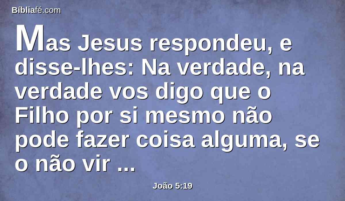 Mas Jesus respondeu, e disse-lhes: Na verdade, na verdade vos digo que o Filho por si mesmo não pode fazer coisa alguma, se o não vir fazer o Pai; porque tudo quanto ele faz, o Filho o faz igualmente.