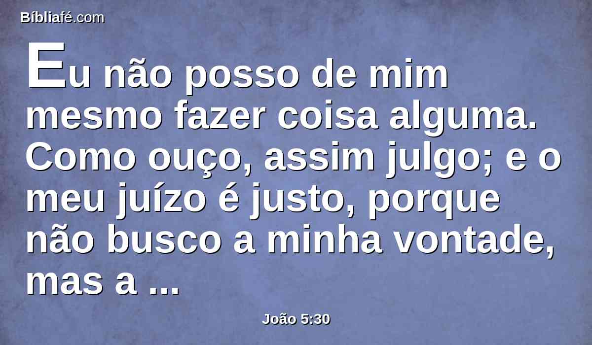 Eu não posso de mim mesmo fazer coisa alguma. Como ouço, assim julgo; e o meu juízo é justo, porque não busco a minha vontade, mas a vontade do Pai que me enviou.