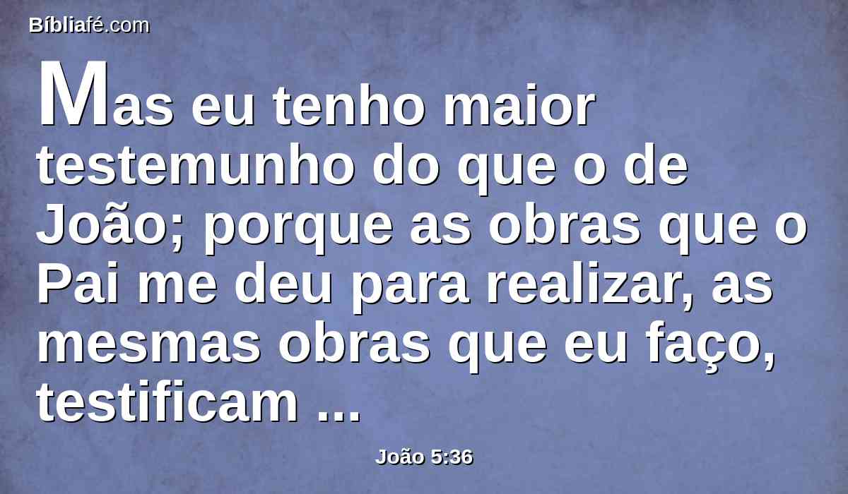 Mas eu tenho maior testemunho do que o de João; porque as obras que o Pai me deu para realizar, as mesmas obras que eu faço, testificam de mim, que o Pai me enviou.