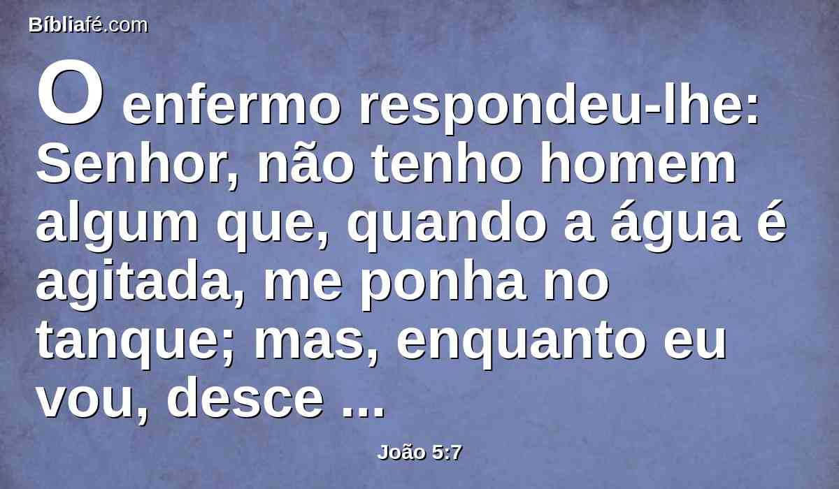 O enfermo respondeu-lhe: Senhor, não tenho homem algum que, quando a água é agitada, me ponha no tanque; mas, enquanto eu vou, desce outro antes de mim.