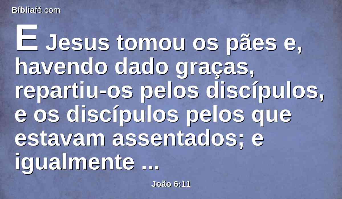 E Jesus tomou os pães e, havendo dado graças, repartiu-os pelos discípulos, e os discípulos pelos que estavam assentados; e igualmente também dos peixes, quanto eles queriam.