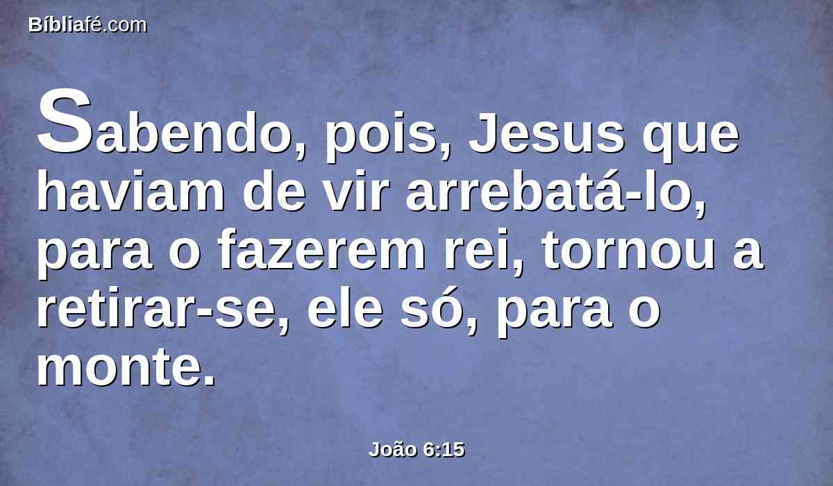 Sabendo, pois, Jesus que haviam de vir arrebatá-lo, para o fazerem rei, tornou a retirar-se, ele só, para o monte.