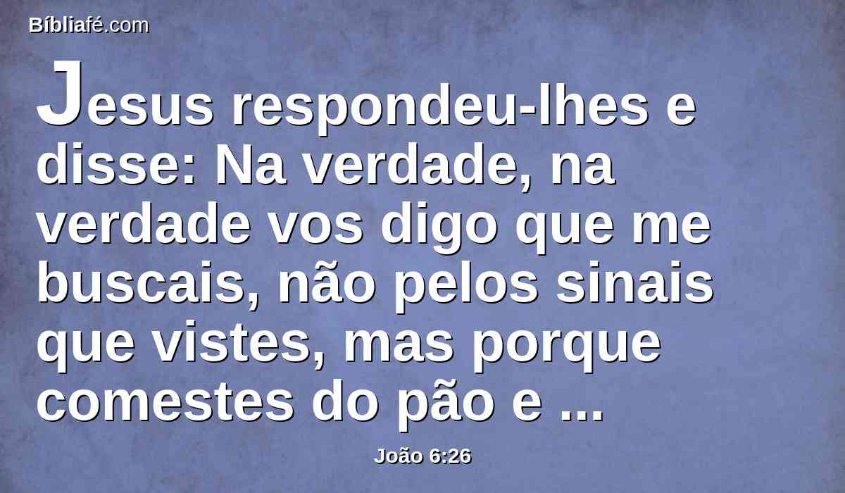 Jesus respondeu-lhes e disse: Na verdade, na verdade vos digo que me buscais, não pelos sinais que vistes, mas porque comestes do pão e vos saciastes.