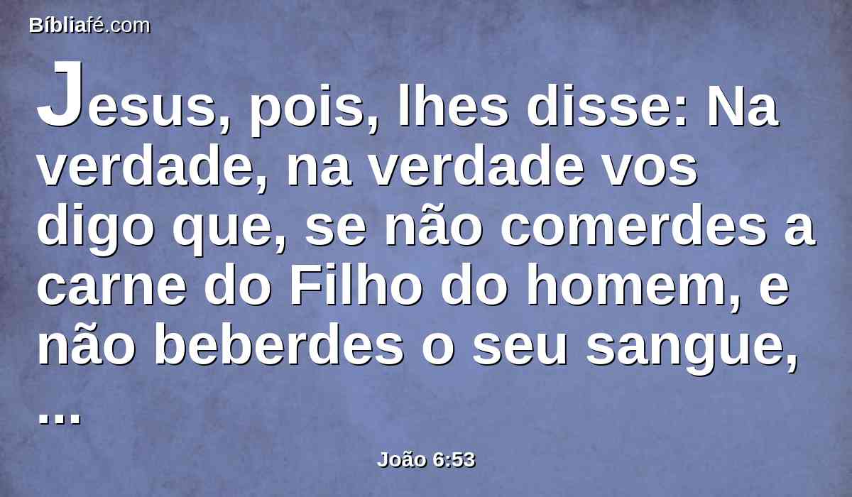 Jesus, pois, lhes disse: Na verdade, na verdade vos digo que, se não comerdes a carne do Filho do homem, e não beberdes o seu sangue, não tereis vida em vós mesmos.