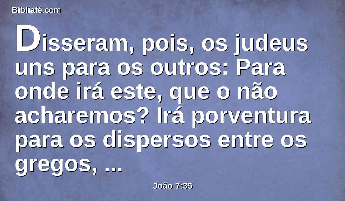 Disseram, pois, os judeus uns para os outros: Para onde irá este, que o não acharemos? Irá porventura para os dispersos entre os gregos, e ensinará os gregos?