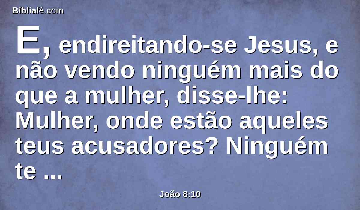 E, endireitando-se Jesus, e não vendo ninguém mais do que a mulher, disse-lhe: Mulher, onde estão aqueles teus acusadores? Ninguém te condenou?