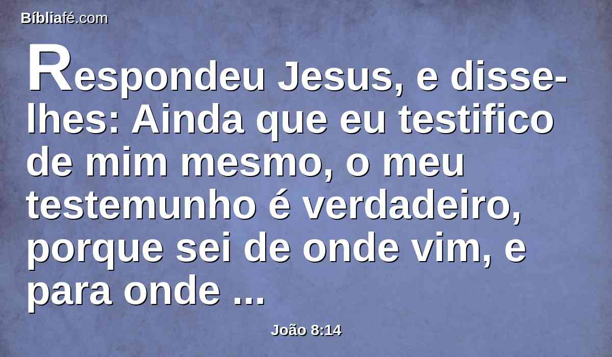 Respondeu Jesus, e disse-lhes: Ainda que eu testifico de mim mesmo, o meu testemunho é verdadeiro, porque sei de onde vim, e para onde vou; mas vós não sabeis de onde venho, nem para onde vou.
