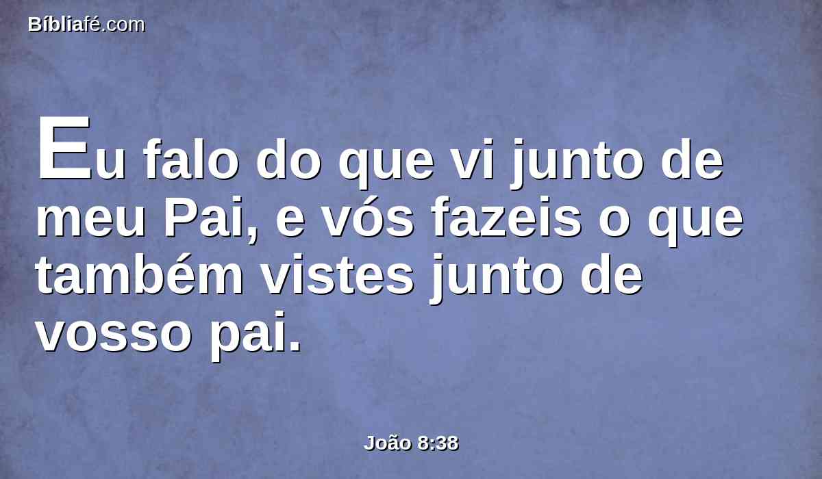Eu falo do que vi junto de meu Pai, e vós fazeis o que também vistes junto de vosso pai.