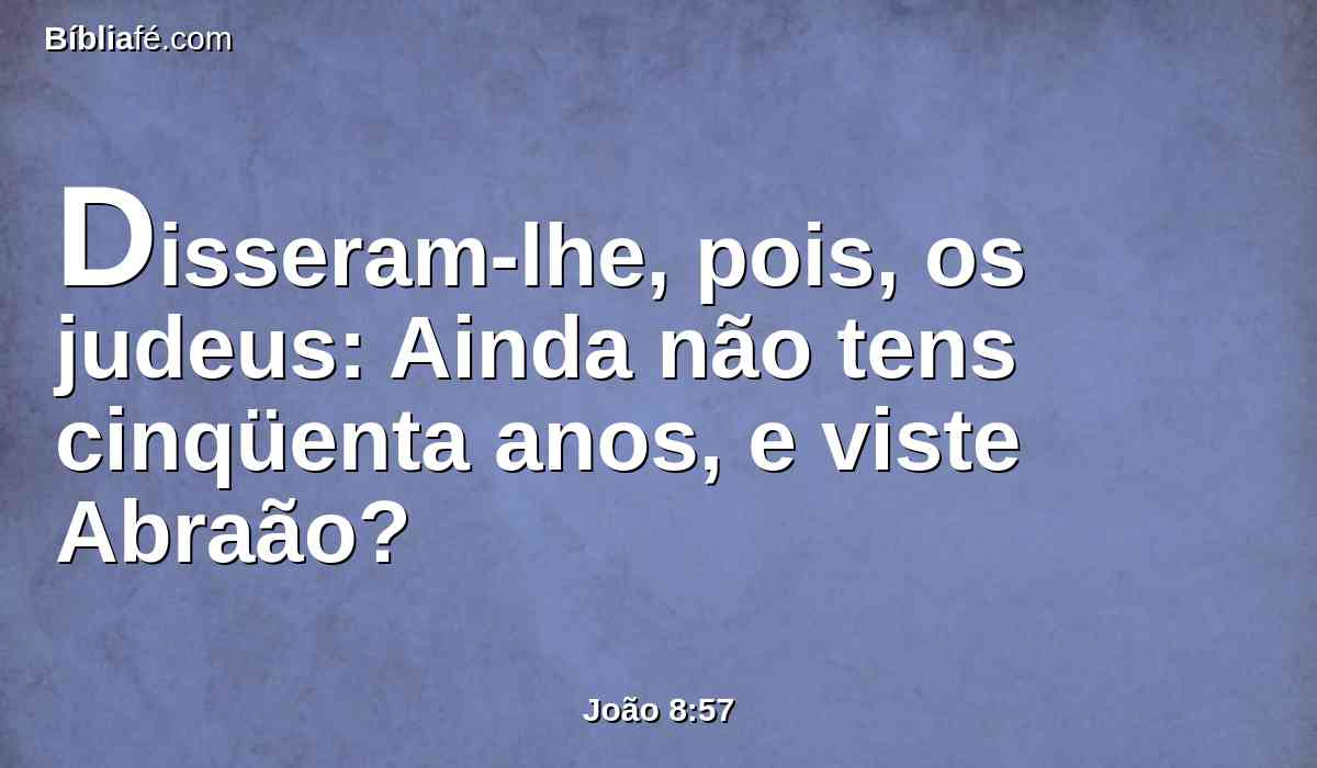 Disseram-lhe, pois, os judeus: Ainda não tens cinqüenta anos, e viste Abraão?