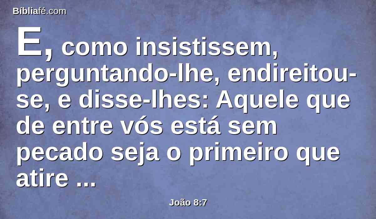 E, como insistissem, perguntando-lhe, endireitou-se, e disse-lhes: Aquele que de entre vós está sem pecado seja o primeiro que atire pedra contra ela.
