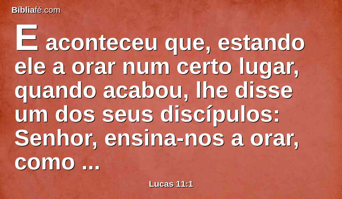 E aconteceu que, estando ele a orar num certo lugar, quando acabou, lhe disse um dos seus discípulos: Senhor, ensina-nos a orar, como também João ensinou aos seus discípulos.
