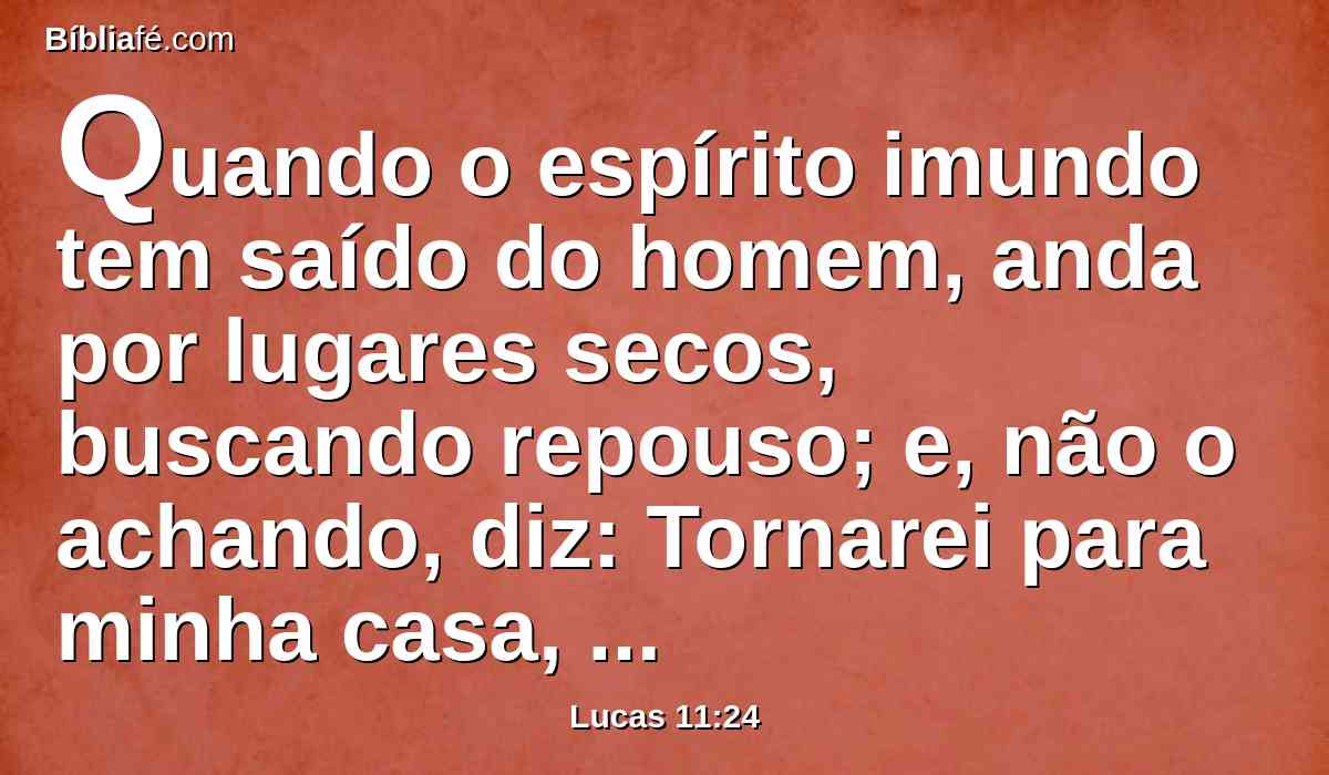 Quando o espírito imundo tem saído do homem, anda por lugares secos, buscando repouso; e, não o achando, diz: Tornarei para minha casa, de onde saí.