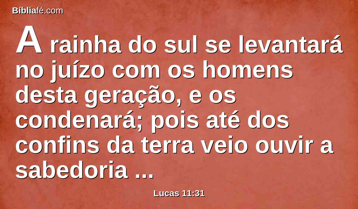 A rainha do sul se levantará no juízo com os homens desta geração, e os condenará; pois até dos confins da terra veio ouvir a sabedoria de Salomão; e eis aqui está quem é maior do que Salomão.