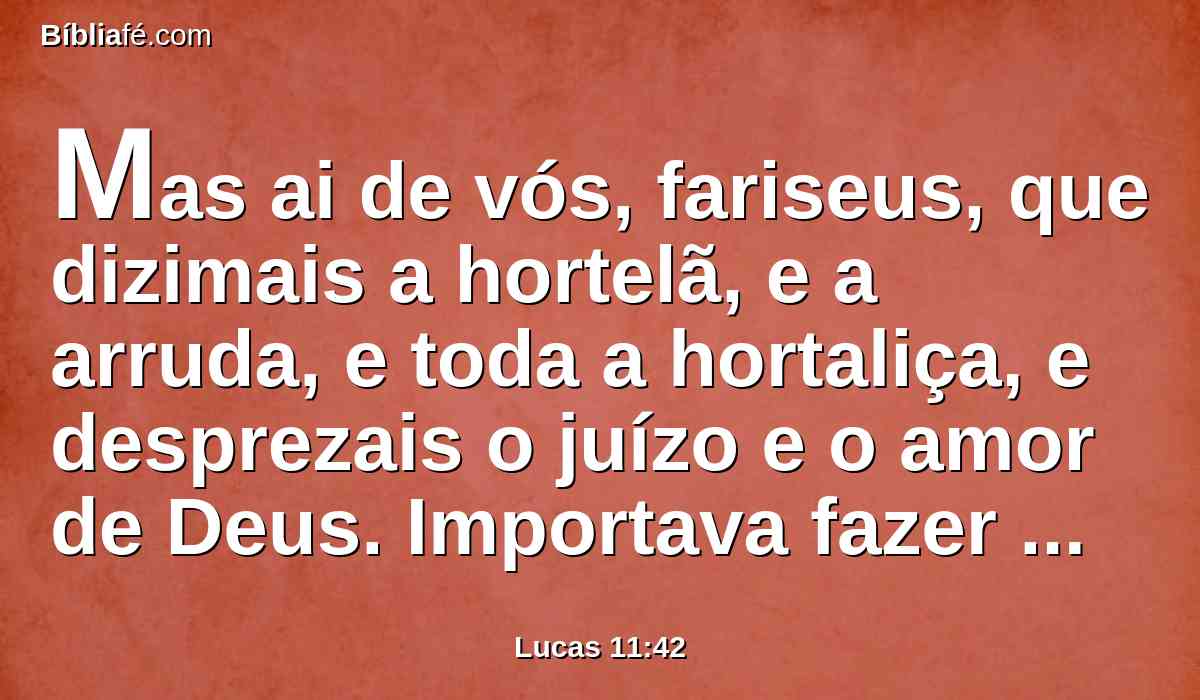 Mas ai de vós, fariseus, que dizimais a hortelã, e a arruda, e toda a hortaliça, e desprezais o juízo e o amor de Deus. Importava fazer estas coisas, e não deixar as outras.