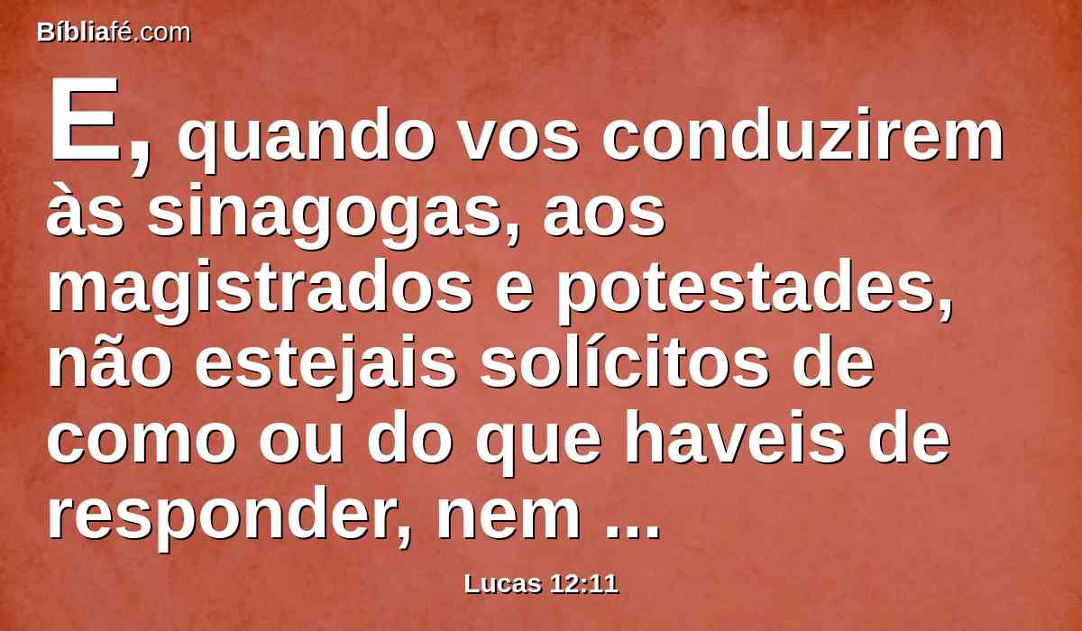E, quando vos conduzirem às sinagogas, aos magistrados e potestades, não estejais solícitos de como ou do que haveis de responder, nem do que haveis de dizer.