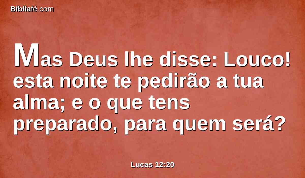 Mas Deus lhe disse: Louco! esta noite te pedirão a tua alma; e o que tens preparado, para quem será?