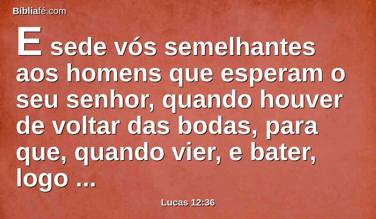 E sede vós semelhantes aos homens que esperam o seu senhor, quando houver de voltar das bodas, para que, quando vier, e bater, logo possam abrir-lhe.