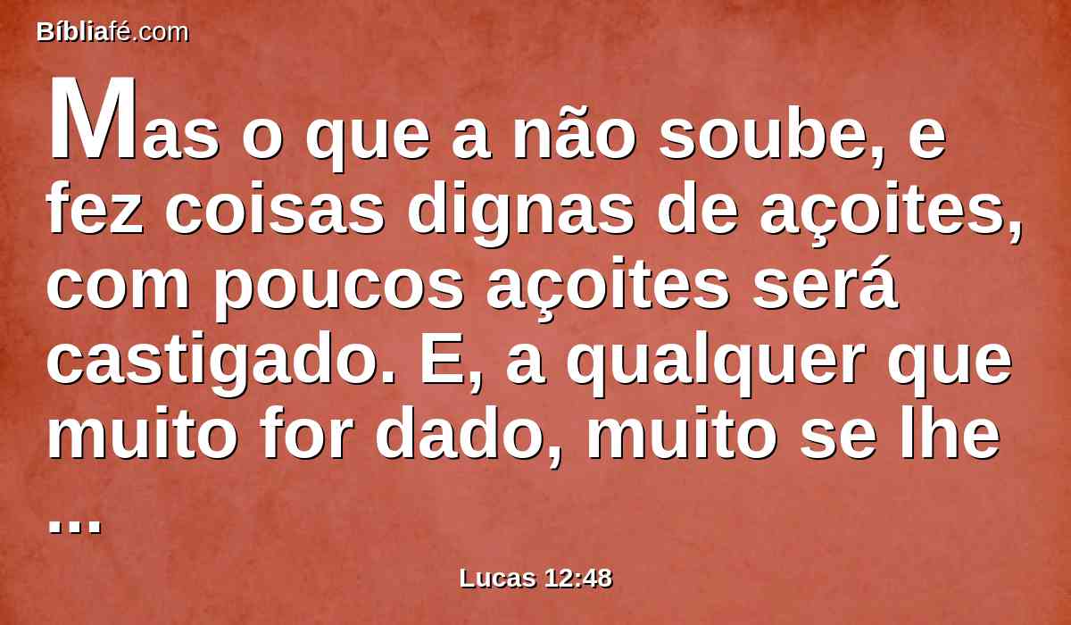 Mas o que a não soube, e fez coisas dignas de açoites, com poucos açoites será castigado. E, a qualquer que muito for dado, muito se lhe pedirá, e ao que muito se lhe confiou, muito mais se lhe pedirá.