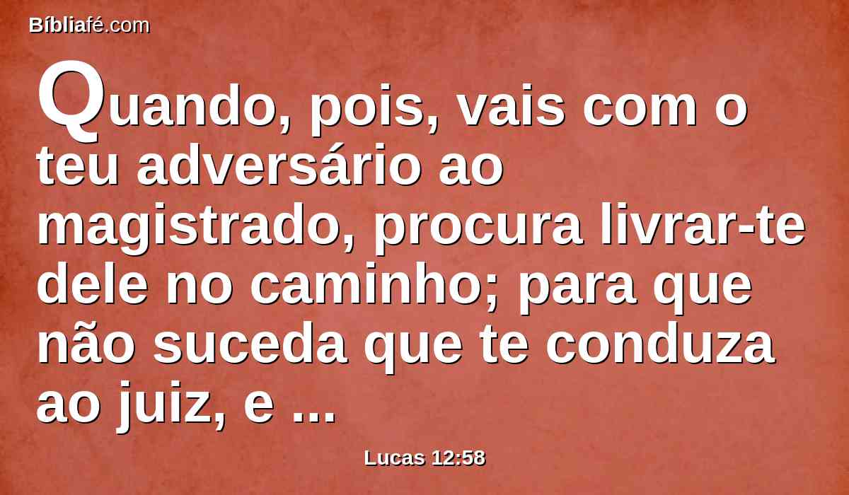 Quando, pois, vais com o teu adversário ao magistrado, procura livrar-te dele no caminho; para que não suceda que te conduza ao juiz, e o juiz te entregue ao meirinho, e o meirinho te encerre na prisão.