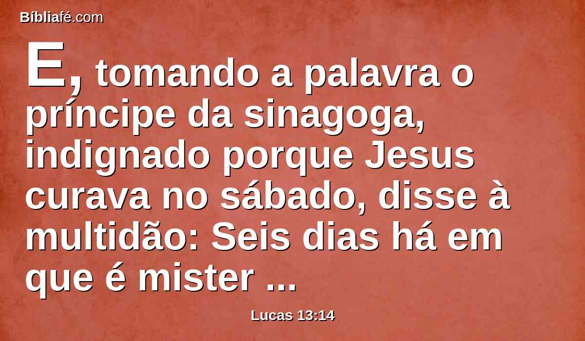 E, tomando a palavra o príncipe da sinagoga, indignado porque Jesus curava no sábado, disse à multidão: Seis dias há em que é mister trabalhar; nestes, pois, vinde para serdes curados, e não no dia de sábado.