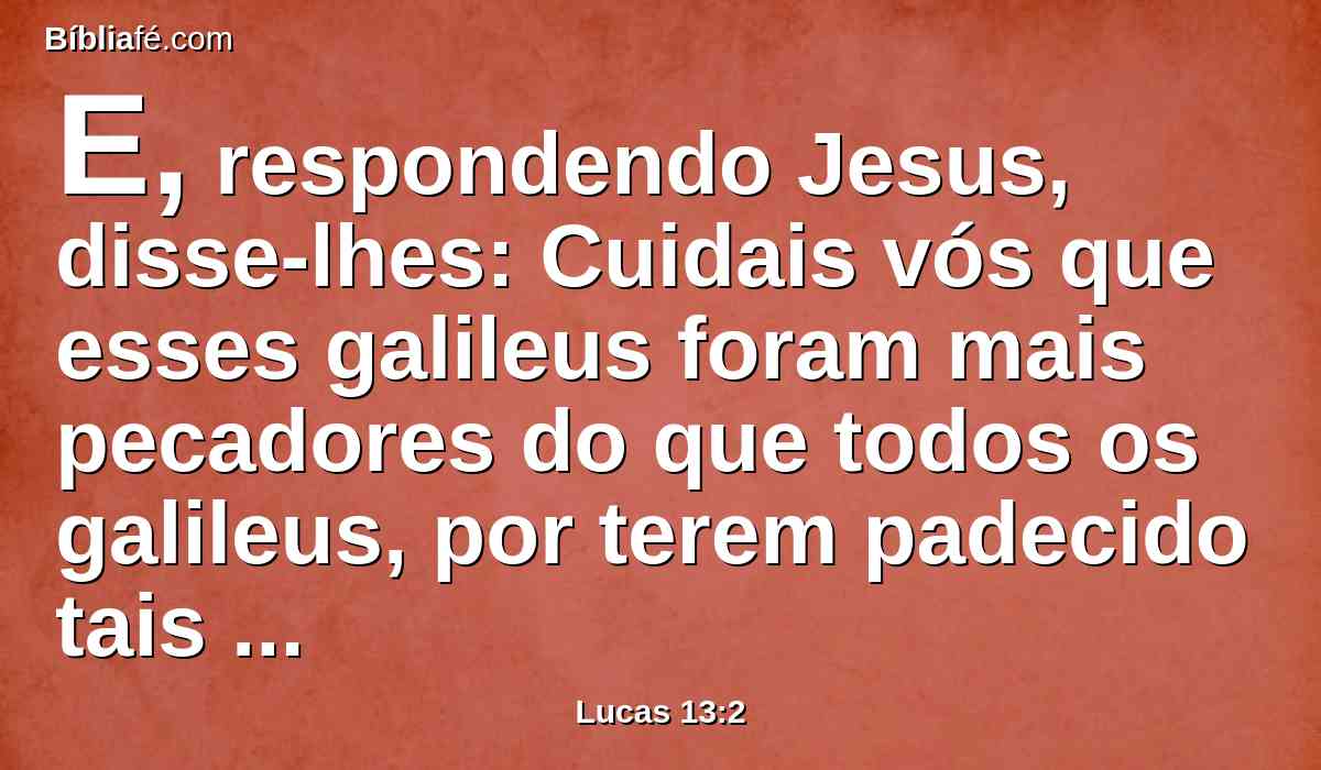 E, respondendo Jesus, disse-lhes: Cuidais vós que esses galileus foram mais pecadores do que todos os galileus, por terem padecido tais coisas?