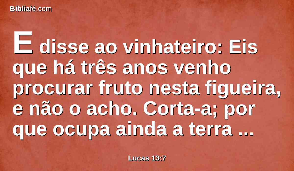 E disse ao vinhateiro: Eis que há três anos venho procurar fruto nesta figueira, e não o acho. Corta-a; por que ocupa ainda a terra inutilmente?