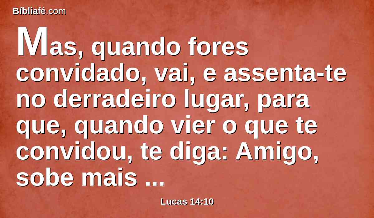 Mas, quando fores convidado, vai, e assenta-te no derradeiro lugar, para que, quando vier o que te convidou, te diga: Amigo, sobe mais para cima. Então terás honra diante dos que estiverem contigo à mesa.